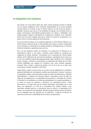 18
La indagación en la enseñanza
De acuerdo con lo que hemos dicho más arriba, nuestra propuesta consiste en trabajar
con un formato indagatorio sobre contenidos fundamentales de la ciencia poniendo
especial énfasis en la forma en que la ciencia funciona. En esta forma de enseñar y
aprender, buscamos que sean los y las estudiantes los agentes en la construcción de su
propio conocimiento, desarrollando progresivamente sus saberes y habilidades. Este
modelo propone integrar el aprendizaje de competencias científicas al de contenidos
básicos de las ciencias, dejando claro que lo central es construir la comprensión y no,
poner el foco en la mera adquisición de información.
En una revisión de trabajos de investigación publicada en 2010, Minner (Minner et al,
2010) muestra evidencias de que es más probable que se logre una mayor comprensión
de los conceptos si se aprenden en un enfoque basado en la indagación que si se utilizan
formas de enseñanza y aprendizaje menos activas.
Pero, ¿de qué hablamos cuando nos referimos a la indagación? La literatura no es
determinante respecto a este punto y distintos autores definen la enseñanza por
indagación de formas diferentes. Coincidiendo con lo expresado por Wynne Harlen
(Harlen, 2013), hablaremos de una forma de enseñanza y aprendizaje de las ciencias en
la cual “los estudiantes desarrollan progresivamente ideas científicas clave al aprender
cómo investigar y construir su conocimiento y comprensión del mundo que los rodea.
Utilizan habilidades que emplean los científicos, tales como formular preguntas,
recolectar datos, razonar y analizar las pruebas a la luz de lo que ya se sabe, sacar
conclusiones y discutir resultados” (IAP 2010).
Según Harlen, cuando se desenvuelven en un marco escolar indagatorio los estudiantes
aprenden habilidades de investigación científica que desarrollan y utilizan. Su proceso
de aprendizaje implica recolectar pruebas, elegir las fuentes de información y utilizarlas
adecuadamente, y mantener una discusión abierta y permanente acerca de todos los
puntos de sus indagaciones. La comprensión de los procesos y contenidos de la ciencia
se facilitará si los estudiantes se involucran profundamente en su propio aprendizaje, si
se toman en cuenta sus opiniones y elecciones, sus experiencias previas e ideas
preexistentes y se tratan temas que les resultan interesantes, relacionados con su vida
diaria, sus inquietudes y la vida de su comunidad. Esto ayudará, además, a que
desarrollen actitudes positivas y constructivas hacia la ciencia y el aprendizaje de la
ciencia. Las experiencias de aprendizaje deberían proponer desafíos dentro del alcance
de los estudiantes para que aprender les sea placentero, y deberían involucrar sus
emociones al hacer que el aprendizaje de las ciencias sea apasionante.
 
