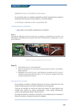 184
PRIMERA ETAPA: ESTUDIO CUALITATIVO
En esta primera etapa, los estudiantes propondrán un diseño experimental para estudiar el
estiramiento de dos resortes en forma cualitativa, y lo llevarán adelante.
ACTIVIDAD 1 OBSERVACIÓN Y DESCRIPCIÓN
Consignas para los estudiantes
Ā Aquí accedés a las actividades completas para los estudiantes.
Parte 1
Describan los diferentes usos de los resortes que se muestran a continuación. Los resortes, ¿son
todos iguales? ¿qué diferencias encuentran entre ellos? Esas diferencias, ¿tendrán que ver con el
uso de cada uno?
Figura 8: Diferentes aplicaciones de los resortes.
Parte 2:
1. Armen grupos de tres o cuatro integrantes.
2. Observen atentamente los resortes que les proporcionará el docente y descríbanlos.
Hagan esquemas.
3. Respondan en un archivo de texto: ¿qué diferencias encuentran entre los resortes?
¿Tendrán la misma capacidad de estirarse? ¿Y de contraerse? Agreguen todo lo que
consideren importante al respecto.
Descripción de la actividad
En las imágenes se pueden ver diferentes aplicaciones de resortes a dispositivos de la vida
cotidiana. Sugerimos guiar la actividad con preguntas como las siguientes:
¿Para qué son utilizados los resortes que tienen estos objetos? Si tienen distintos usos,
¿tendrán todos entonces las mismas características?, ¿cómo podrían diferenciarse?,
¿conocen otras aplicaciones donde se utilicen resortes?
Las respuestas pueden ser anotadas en el pizarrón o en las netbooks para ser retomadas al
final de la secuencia y revisadas en función de lo trabajado.
 