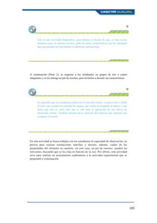 185
Esta es una actividad disparadora, para plantear el hecho de que, si bien en los
distintos casos se utilizan resortes, debe de haber características que los distingan
para que puedan ser funcionales en diferentes aplicaciones.
A continuación (Parte 2), se organiza a los estudiantes en grupos de tres o cuatro
integrantes y se les entrega un par de resortes, para invitarlos a discutir sus características.
Es esperable que los estudiantes observen el color del resorte, si parece frío o cálido
al tacto, que cuenten la cantidad de espiras, que midan su longitud en reposo y que
noten que uno se estira más que el otro ante la aplicación de una fuerza de
intensidad similar. También pueden hacer mención del material que suponen que
compone el resorte.
En esta actividad se busca trabajar con los estudiantes la capacidad de observación, su
pericia para realizar estimaciones sencillas y discutir, además, cuales de las
propiedades del elemento en cuestión –en este caso, un par de resortes– pueden ser
relevantes, buscando que se los elija en función de su uso. Por último, esta actividad
sirve para realizar un acercamiento exploratorio a la actividad experimental que se
propondrá a continuación.
 