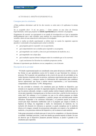 186
ACTIVIDAD 2: DISEÑO EXPERIMENTAL
Consignas para los estudiantes
¿Cómo podemos determinar cuál de los dos resortes se estira más si le aplicamos la misma
fuerza?
No es aceptable decir “A mí, me parece…”. Como estamos en una clase de Ciencias
Experimentales, tienen que proponer un diseño experimental para contestar a la pregunta.
Pongámonos de acuerdo: un experimento es un estudio de investigación en el que se manipulan
deliberadamente una o más variables, para analizar las consecuencias que tienen sobre otras
variables, dentro de una situación de control para el investigador.
Cuando se realiza un diseño experimental, se deben tener en cuenta los siguientes aspectos
(pueden ir contestando a las preguntas para armar su diseño):
qué pregunta quieren responder con su experimento,
qué comportamiento van a estudiar para responder a esa pregunta,
qué magnitudes van a medir y cómo (con qué instrumentos de medición, etc.),
qué magnitudes van a dejar fijas,
qué resultados esperan obtener (indiquen todos los resultados que se les ocurran),
a qué conclusiones los llevarían los resultados propuestos arriba.
Discutan el experimento que diseñaron con sus compañeros y con el docente.
Descripción de la actividad
“El diseño experimental puede ser considerado como parte del proceso científico y una de
las formas en que aprendemos acerca de la manera en que funcionan los sistemas o
procesos. Por lo general, este aprendizaje se da a través de una serie de actividades en las
cuales hacemos conjeturas sobre un proceso, realizamos experimentos para generar datos a
partir del proceso, y entonces usamos la información del experimento para establecer
nuevas suposiciones, que llevan a realizar nuevos experimentos, y así sucesivamente,
comportándose cíclicamente.” (1991, Montgomery).
En esta actividad se orientará a los estudiantes para que diseñen un dispositivo, que
armarán en la siguiente actividad. Es importante dejarlos en libertad de crear el dispositivo
que les parezca adecuado, siempre y cuando puedan realizar después mediciones que les
sirvan para responder a la pregunta que se les hace en esta clase: ¿cuál de los dos resortes se
estira más? Sin embargo, si es la primera vez que se les solicita proponer un diseño
experimental, es necesario acompañarlos y guiarlos, porque esta actividad puede resultar
dificultosa. Responder a las cuestiones enunciadas y su posterior puesta en común es
crucial para dejar claramente establecidos cuál es la pregunta que origina el diseño, la
hipótesis de trabajo, las magnitudes a medir, los instrumentos de medición, etc. La
inclusión del elemento de referencia es opcional, se puede reemplazar por la medición
directa en la imagen, tomando las precauciones adecuadas con respecto a las unidades de
medición, y las posiciones relativas del dispositivo y de la cámara en cada medición.
Cada grupo presentará su diseño para que el resto de los compañeros y el docente discutan
su utilidad, viabilidad, precisión, y todo otro detalle que permita mejorar el diseño. En caso
de observar que el dispositivo propuesto presenta falencias, se puede ir guiando a los
estudiantes para superarlas.
 