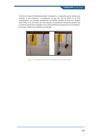 187
Si bien se los deja en libertad para diseñar su dispositivo, es esperable que los diseños sean
similares al que mostramos a continuación, ya que este tipo de diseño es de fácil
manipulación y les permitirá experimentar con distinta cantidad de pesas para después
poder inferir la ley de Hooke. De todas maneras, recomendamos fuertemente permitir que
se realicen experimentos utilizando varios diseños diferentes propuestos por los estudiantes,
para luego comparar los resultados que obtengan.
Figura 3: Fotografía ilustrativa de un posible diseño experimental.
 