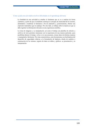 189
Cómo ayuda esta actividad a resolver dificultades en el aprendizaje del tema
La finalidad de esta actividad es estudiar el fenómeno que se va a analizar de forma
cualitativa, a partir de que el estudiante construya el concepto de elasticidad de los resortes,
alentándolo a modelizar el fenómeno a fin de analizarlo y, posteriormente, obtener una
expresión matemática que lo explique. Por otro lado, se trabaja sobre la manera en que se
debe registrar la información relevante en una experiencia científica.
La toma de imágenes y su manipulación, así como el trabajo con planillas de cálculos y
archivos de texto permiten interactuar con la experiencia de una manera particular, pues
posibilitan detener el tiempo, volver a ver una secuencia, extraer datos de distintas maneras
y manipularlos fácilmente. Por estas características, estas herramientas son facilitadoras del
desarrollo de capacidades relativas a la formulación de hipótesis, diseño de modelos y
construcción de los mismos, registro de datos en tablas y gráficos, su presentación y su
interpretación.
 