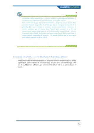 191
Se identifica luego la fuerza peso –la fuerza que hace la gravedad sobre las masas– y
se observa que, al poner las masas en el resorte, el mismo se “estira”.
Pero vemos también que algo está “sosteniendo” a las pesas, que no se caen. Para
que esta situación sea posible, hace falta que algo se oponga a la atracción de la
gravedad. Es lo que sentimos en las manos cuando comprimimos o estiramos el
resorte: sentimos que el resorte hace “fuerza” para estirarse si se lo está
comprimiendo o para comprimirse si se lo está estirando, siempre tiende a volver a
la posición más cómoda. Definimos esta fuerza como fuerza elástica, que tiene el
mismo módulo –intensidad de la fuerza– y la misma dirección que la fuerza peso
pero sentido contrario, es decir: Fel=-P.
Cómo ayuda esta actividad a resolver dificultades en el aprendizaje del tema
En esta actividad se hace hincapié en que el estudiante visualice el estiramiento del resorte
a partir de la interacción entre la fuerza elástica y la fuerza peso, buscando trabajar sobre
una de las dificultades habituales, que consiste en hacer foco sólo en lo que sucede con el
resorte.
 