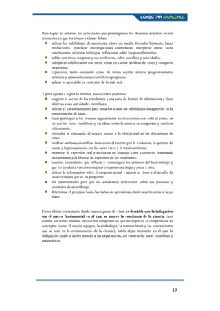 19
Para lograr lo anterior, las actividades que propongamos los docentes deberían incluir
momentos en que los chicos y chicas deban:
 utilizar las habilidades de cuestionar, observar, medir, formular hipótesis, hacer
predicciones, planificar investigaciones controladas, interpretar datos, sacar
conclusiones, informar hallazgos, reflexionar sobre los procedimientos;
 hablar con otros, sus pares y sus profesores, sobre sus ideas y actividades;
 trabajar en colaboración con otros, tomar en cuenta las ideas del resto y compartir
las propias;
 expresarse, tanto oralmente como de forma escrita, utilizar progresivamente
términos y representaciones científicas apropiadas;
 aplicar lo aprendido en contextos de la vida real.
Y para ayudar a lograr lo anterior, los docentes podemos:
 asegurar el acceso de los estudiantes a una serie de fuentes de información e ideas
relativas a sus actividades científicas;
 utilizar el cuestionamiento para instarlos a usar las habilidades indagatorias en la
comprobación de ideas;
 hacer participar a los jóvenes regularmente en discusiones con todo el curso, en
las que las ideas científicas y las ideas sobre la ciencia se compartan y analicen
críticamente;
 estimular la tolerancia, el respeto mutuo y la objetividad en las discusiones de
curso;
 modelar actitudes científicas tales como el respeto por la evidencia, la apertura de
mente y la preocupación por los seres vivos y el medioambiente;
 promover la expresión oral y escrita en un lenguaje claro y correcto, respetando
las opiniones y la libertad de expresión de los estudiantes;
 hacerles comentarios que reflejen y comuniquen los criterios del buen trabajo y
que los ayuden a ver cómo mejorar o superar una etapa y pasar a otra;
 utilizar la información sobre el progreso actual y ajustar el ritmo y el desafío de
las actividades que se les proponen;
 dar oportunidades para que los estudiantes reflexionen sobre sus procesos y
resultados de aprendizaje;
 determinar el progreso hacia las metas de aprendizaje, tanto a corto como a largo
plazo.
Como último comentario, desde nuestro punto de vista, es deseable que la indagación
sea el marco fundamental en el cual se mueve la enseñanza de la ciencia. Aun
cuando los temas tratados involucren competencias que no implican la comprensión de
conceptos (como el uso de equipos, la simbología, la nomenclatura y las convenciones
que se usan en la comunicación de la ciencia), habrá algún momento en el cual la
indagación ayude a darles sentido a las experiencias, así como a las ideas científicas y
matemáticas.
 