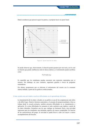 197
Dada la tendencia que parecen seguir los puntos, se propone hacer un ajuste lineal.
Se puede observar que, efectivamente, la función puede ajustarse por una recta, con lo cual
la relación que puede establecerse entre la fuerza elástica y el estiramiento puede escribirse
como:
F el=-k.(L-L0)
Es esperable que los estudiantes puedan encontrar esta expresión matemática por sí
mismos. Sin embargo, en caso contrario, sugerimos guiarlos a través de preguntas
orientadoras.
Por último, proponemos que se relacione el estiramiento del resorte con la constante
elástica hallada, a partir de los gráficos confeccionados.
Cómo ayuda esta actividad a resolver dificultades en el aprendizaje del tema
La interpretación de los datos volcados en un gráfico es una de las competencias más útiles
y de difícil logro. Desde el dominio matemático, el concepto de proporcionalidad, si bien se
trabaja desde la escuela primaria, también presenta dificultades en su interpretación y
aplicación. Si a estas dificultades les sumamos el salto cualitativo que implica, a partir de
los datos obtenidos, formalizar una ley que explique un fenómeno físico, esta actividad
representa para los estudiantes una demanda cognitiva de mayor complejidad. En función
de las características del grupo, la actividad se podrá llevar a cabo con mayor o menor
acompañamiento del docente.
Figura 8. Ajuste lineal de los datos
 