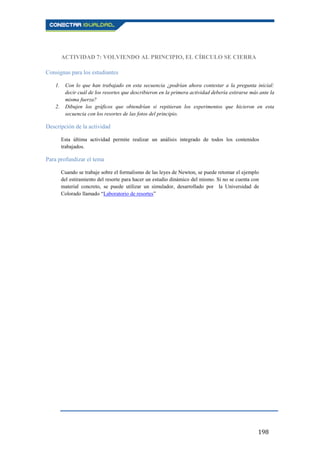 198
ACTIVIDAD 7: VOLVIENDO AL PRINCIPIO, EL CÍRCULO SE CIERRA
Consignas para los estudiantes
1. Con lo que han trabajado en esta secuencia ¿podrían ahora contestar a la pregunta inicial:
decir cuál de los resortes que describieron en la primera actividad debería estirarse más ante la
misma fuerza?
2. Dibujen los gráficos que obtendrían si repitieran los experimentos que hicieron en esta
secuencia con los resortes de las fotos del principio.
Descripción de la actividad
Esta última actividad permite realizar un análisis integrado de todos los contenidos
trabajados.
Para profundizar el tema
Cuando se trabaje sobre el formalismo de las leyes de Newton, se puede retomar el ejemplo
del estiramiento del resorte para hacer un estudio dinámico del mismo. Si no se cuenta con
material concreto, se puede utilizar un simulador, desarrollado por la Universidad de
Colorado llamado “Laboratorio de resortes”
 