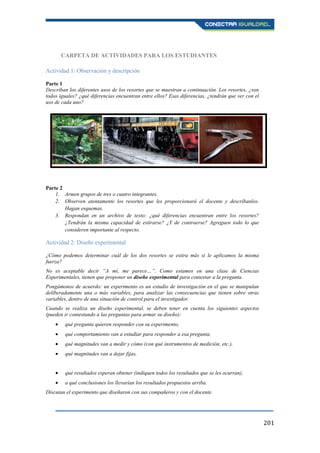 201
CARPETA DE ACTIVIDADES PARA LOS ESTUDIANTES
Actividad 1: Observación y descripción
Parte 1
Describan los diferentes usos de los resortes que se muestran a continuación. Los resortes, ¿son
todos iguales? ¿qué diferencias encuentran entre ellos? Esas diferencias, ¿tendrán que ver con el
uso de cada uno?
Parte 2
1. Armen grupos de tres o cuatro integrantes.
2. Observen atentamente los resortes que les proporcionará el docente y descríbanlos.
Hagan esquemas.
3. Respondan en un archivo de texto: ¿qué diferencias encuentran entre los resortes?
¿Tendrán la misma capacidad de estirarse? ¿Y de contraerse? Agreguen todo lo que
consideren importante al respecto.
Actividad 2: Diseño experimental
¿Cómo podemos determinar cuál de los dos resortes se estira más si le aplicamos la misma
fuerza?
No es aceptable decir “A mí, me parece…”. Como estamos en una clase de Ciencias
Experimentales, tienen que proponer un diseño experimental para contestar a la pregunta.
Pongámonos de acuerdo: un experimento es un estudio de investigación en el que se manipulan
deliberadamente una o más variables, para analizar las consecuencias que tienen sobre otras
variables, dentro de una situación de control para el investigador.
Cuando se realiza un diseño experimental, se deben tener en cuenta los siguientes aspectos
(pueden ir contestando a las preguntas para armar su diseño):
qué pregunta quieren responder con su experimento,
qué comportamiento van a estudiar para responder a esa pregunta,
qué magnitudes van a medir y cómo (con qué instrumentos de medición, etc.),
qué magnitudes van a dejar fijas,
qué resultados esperan obtener (indiquen todos los resultados que se les ocurran),
a qué conclusiones los llevarían los resultados propuestos arriba.
Discutan el experimento que diseñaron con sus compañeros y con el docente.
 