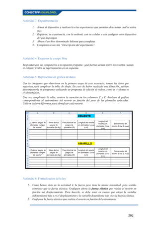 202
Actividad 3: Experimentación
1. Armen el dispositivo y realicen la o las experiencias que permitan determinar cuál se estira
más.
2. Registren, su experiencia, con la netbook, con su celular o con cualquier otro dispositivo
del que dispongan.
3. Abran el archivo denominado Informe para completar.
4. Completen la sección “Descripción del experimento”.
Actividad 4: Esquema de cuerpo libre
Respondan con sus compañeros a la siguiente pregunta: ¿qué fuerzas actúan sobre los resortes cuando
se estiran? Traten de representarlas en un esquema.
Actividad 5: Representación gráfica de datos
Con las imágenes que obtuvieron en la primera etapa de esta secuencia, tomen los datos que
necesitan para completar la tabla de abajo. En caso de haber realizado una filmación, pueden
descomponerla en fotogramas utilizando un programa de edición de videos, como el Avidemux o
el MovieMaker.
Una vez completada la tabla, centren la atención en las columnas C y F. Realicen el gráfico
correspondiente al estiramiento del resorte en función del peso de las plomadas colocadas.
Utilicen colores diferentes para identificar cada resorte.
Actividad 6: Formalización de la ley
1. Como hemos visto en la actividad 4, la fuerza peso tiene la misma intensidad, pero sentido
contrario que la fuerza elástica. Grafiquen ahora la fuerza elástica que realiza el resorte en
función del desplazamiento. Para hacerlo, se debe tener en cuenta que ahora la variable
independiente (eje x es el desplazamiento y la variable dependiente (eje y) es la fuerza elástica.
2. Grafiquen la fuerza elástica que realiza el resorte en función del estiramiento.
 