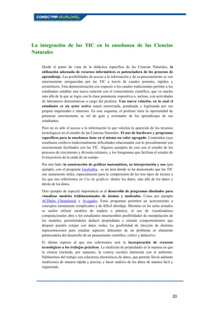 20
La integración de las TIC en la enseñanza de las Ciencias
Naturales
Desde el punto de vista de la didáctica específica de las Ciencias Naturales, la
utilización adecuada de recursos informáticos es potenciadora de los procesos de
aprendizaje. Las posibilidades de acceso a la información y de su procesamiento se ven
enormemente enriquecidas por las TIC a través de canales potentes, rápidos y
económicos. Esta democratización con respecto a los canales tradicionales permite a los
estudiantes entablar una nueva relación con el conocimiento científico, que va mucho
más allá de la que se logra con la clase puramente expositiva o, incluso, con actividades
de laboratorio demostrativas a cargo del profesor. Una nueva relación, en la cual el
estudiante es un actor activo estará motorizada, ponderada y legitimada por sus
propias inquietudes e intereses. En este esquema, el profesor tiene la oportunidad de
potenciar enormemente su rol de guía y orientador de los aprendizajes de sus
estudiantes.
Pero no es sólo el acceso a la información lo que valoriza la aparición de los recursos
tecnológicos en el estudio de las Ciencias Naturales. El uso de hardware y programas
específicos para la enseñanza tiene en sí mismo un valor agregado. Contenidos cuya
enseñanza conlleva tradicionalmente dificultades relacionadas con lo procedimental son
enormemente facilitados con las TIC. Algunos ejemplos de esto son el estudio de los
procesos de crecimiento y división celulares, y los fotogramas que facilitan el estudio de
la trayectoria de la caída de un cuerpo.
Por otro lado, la construcción de gráficos matemáticos, su interpretación y uso (por
ejemplo, con el programa GeoGebra, es un área donde se ha demostrado que las TIC
son sumamente útiles, especialmente para la comprensión de los tres tipos de lectura a
los que nos referiremos en Uso de gráficos: dentro los datos, más allá de los datos y
detrás de los datos.
Otro ejemplo de especial importancia es el desarrollo de programas diseñados para
visualizar modelos tridimensionales de átomos y moléculas. Como por ejemplo
ACDlabs Chemsketch y Avogadro. Estos programas permiten un acercamiento a
conceptos sumamente complicados y de difícil abordaje. Mientras en las aulas actuales
se suelen utilizar modelos de madera o plástico, el uso de visualizadores
computacionales abre a los estudiantes innumerables posibilidades de manipulación de
los modelos, permitiéndoles deducir propiedades y simular comportamientos que
después pueden cotejar con datos reales. La posibilidad de elección de distintas
representaciones para estudiar aspectos diferentes de un problema es altamente
potenciadora del desarrollo de un pensamiento científico, crítico y deductivo.
El último aspecto al que nos referiremos será la incorporación de recursos
tecnológicos a los trabajos prácticos. La medición de propiedades es la manera en que
la ciencia (incluida, por supuesto, la ciencia escolar) interactúa con el ambiente.
Hablaremos del trabajo con colectores electrónicos de datos, que permite llevar adelante
mediciones de manera rápida y precisa, y hacer análisis de los datos de manera fácil y
organizada.
 