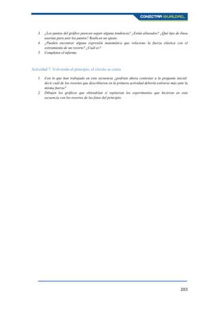 203
3. ¿Los puntos del gráfico parecen seguir alguna tendencia? ¿Están alineados? ¿Qué tipo de línea
usarían para unir los puntos? Realicen un ajuste.
4. ¿Pueden encontrar alguna expresión matemática que relacione la fuerza elástica con el
estiramiento de un resorte? ¿Cuál es?
5. Completen el informe.
Actividad 7: Volviendo al principio, el círculo se cierra
1. Con lo que han trabajado en esta secuencia ¿podrían ahora contestar a la pregunta inicial:
decir cuál de los resortes que describieron en la primera actividad debería estirarse más ante la
misma fuerza?
2. Dibujen los gráficos que obtendrían si repitieran los experimentos que hicieron en esta
secuencia con los resortes de las fotos del principio.
 
