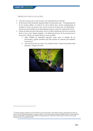 204
PROPUESTA DE EVALUACIÓN
1. ¿Por qué te parece que se usan resortes en la suspensión de un vehículo?
2. El diccionario Real Academia Española define la elasticidad como: “Propiedad general
de los cuerpos sólidos, en virtud de la cual recobran más o menos completamente su
extensión y forma, tan pronto como cesa la acción de la fuerza que las deformaban”.
Escribe una nueva definición de elasticidad que tenga en cuenta la constante del resorte.
3. Diseña un dispositivo para determinar cuál es la altura mínima que debe tener un puente
desde el que se hace bungee jumping3
, si la limitación del peso de las personas que lo
practican es 100 kg y la cuerda elástica se estira un 400%.
a. ¿Qué medidas de seguridad sugerirías tomar para el cuidado de los
practicantes? ¿Quién consideras que debe realizar los controles para habilitar
esa práctica?
b. ¿Por qué la persona no vuelve a la condición inicial –el punto de partida arriba
del puente– después del salto?
3 El bungee jumping o puentismo es una actividad en la cual una persona se lanza desde una altura, generalmente de cientos de
metros, con una cuerda elástica atada a su cuerpo o tobillo y el otro extremo sujeto al punto de partida del salto. Cuando la persona
salta, la cuerda elástica se extenderá para absorber la energía potencial y cinética de la caída y luego se la devolverá al cuerpo
tratando de volver a la condición inicial.
 
