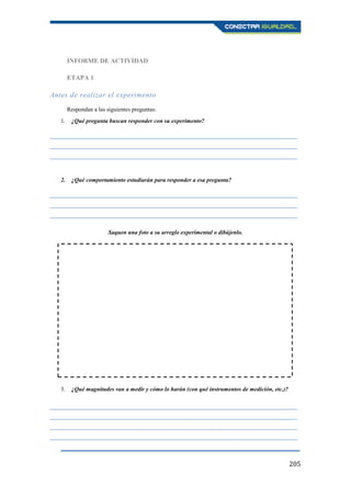205
INFORME DE ACTIVIDAD
ETAPA 1
Antes de realizar el experimento
Respondan a las siguientes preguntas:
1. ¿Qué pregunta buscan responder con su experimento?
____________________________________________________________________________________
____________________________________________________________________________________
____________________________________________________________________________________
2. ¿Qué comportamiento estudiarán para responder a esa pregunta?
____________________________________________________________________________________
____________________________________________________________________________________
____________________________________________________________________________________
Saquen una foto a su arreglo experimental o dibújenlo.
3. ¿Qué magnitudes van a medir y cómo lo harán (con qué instrumentos de medición, etc.)?
____________________________________________________________________________________
____________________________________________________________________________________
____________________________________________________________________________________
____________________________________________________________________________________
 