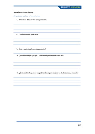 207
Ahora hagan el experimento.
Después de realizar el experimento
7. Describan el desarrollo del experimento.
____________________________________________________________________________________
____________________________________________________________________________________
____________________________________________________________________________________
____________________________________________________________________________________
8. ¿Qué resultados obtuvieron?
____________________________________________________________________________________
____________________________________________________________________________________
____________________________________________________________________________________
____________________________________________________________________________________
9. Esos resultados ¿fueron los esperados?
____________________________________________________________________________________
10. ¿Difieren en algo? ¿en qué? ¿Por qué les parece que ocurrió esto?
____________________________________________________________________________________
____________________________________________________________________________________
____________________________________________________________________________________
____________________________________________________________________________________
11. ¿Qué cambios les parece que podrían hacer para mejorar el diseño de su experimento?
____________________________________________________________________________________
____________________________________________________________________________________
____________________________________________________________________________________
____________________________________________________________________________________
 
