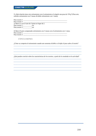 210
2) ¿Qué relación tiene este estiramiento con el estiramiento al colgarle una pesa de 150 g? (Para esto,
calcular estiramiento con 2 masas dividido estiramiento con 1 masa)
Para resorte 1: ______________________________________________________
Para resorte 2: ______________________________________________________
3) Ídem (1) con el caso de 3 pesas en lugar de 2.
Para resorte 1:___________cm
Para resorte 2:___________cm
4) Ídem (2) pero comparando estiramiento con 3 masas con el estiramiento con 1 masa.
Para resorte 1: ______________________________________________________
Para resorte 2: ______________________________________________________
CONCLUSIONES
¿Cómo se comporta el estiramiento cuando uno aumenta al doble o al triple el peso sobre el resorte?
____________________________________________________________________________________
____________________________________________________________________________________
____________________________________________________________________________________
____________________________________________________________________________________
¿Qué pueden concluir sobre las características de los resortes, a partir de lo estudiado en la actividad?
____________________________________________________________________________________
____________________________________________________________________________________
____________________________________________________________________________________
____________________________________________________________________________________
____________________________________________________________________________________
 