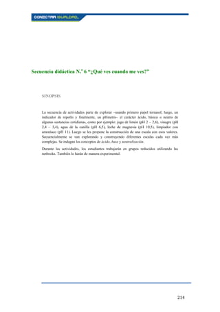 214
Secuencia didáctica N.o
6 “¿Qué ves cuando me ves?”
SINOPSIS
La secuencia de actividades parte de explorar –usando primero papel tornasol; luego, un
indicador de repollo y finalmente, un pHmetro– el carácter ácido, básico o neutro de
algunas sustancias cotidianas, como por ejemplo: jugo de limón (pH 2 – 2,6), vinagre (pH
2,4 – 3,4), agua de la canilla (pH 6,5), leche de magnesia (pH 10,5), limpiador con
amoníaco (pH 11). Luego se les propone la construcción de una escala con esos valores.
Secuencialmente se van explorando y construyendo diferentes escalas cada vez más
complejas. Se indagan los conceptos de ácido, base y neutralización.
Durante las actividades, los estudiantes trabajarán en grupos reducidos utilizando las
netbooks. También lo harán de manera experimental.
 