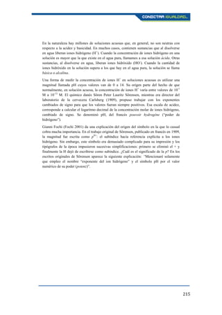 215
En la naturaleza hay millones de soluciones acuosas que, en general, no son neutras con
respecto a la acidez y basicidad. En muchos casos, contienen sustancias que al disolverse
en agua liberan iones hidrógeno (H+
). Cuando la concentración de iones hidrógeno en una
solución es mayor que la que existe en el agua pura, llamamos a esa solución ácida. Otras
sustancias, al disolverse en agua, liberan iones hidróxido (HO-
). Cuando la cantidad de
iones hidróxido en la solución supera a los que hay en el agua pura, la solución se llama
básica o alcalina.
Una forma de medir la concentración de iones H+
en soluciones acuosas es utilizar una
magnitud llamada pH cuyos valores van de 0 a 14. Su origen parte del hecho de que
normalmente, en solución acuosa, la concentración de iones H+
varía entre valores de 10-1
M a 10-13
M. El químico danés Sören Peter Lauritz Sörensen, mientras era director del
laboratorio de la cervecera Carlsberg (1909), propuso trabajar con los exponentes
cambiados de signo para que los valores fueran siempre positivos. Esa escala de acidez,
corresponde a calcular el logaritmo decimal de la concentración molar de iones hidrógeno,
cambiado de signo. Se denominó pH, del francés pouvoir hydrogéne (“poder de
hidrógeno”).
Gianni Fochi (Fochi 2001) da una explicación del origen del símbolo en la que lo casual
cobra mucha importancia. En el trabajo original de Sörensen, publicado en francés en 1909,
la magnitud fue escrita como pH+
: el subíndice hacía referencia explícita a los iones
hidrógeno. Sin embargo, este símbolo era demasiado complicado para su impresión y los
tipógrafos de la época impusieron sucesivas simplificaciones: primero se eliminó el + y
finalmente la H dejó de escribirse como subíndice. ¿Cuál es el significado de la p? En los
escritos originales de Sörensen aparece la siguiente explicación: “Mencionaré solamente
que empleo el nombre “exponente del ion hidrógeno” y el símbolo pH por el valor
numérico de su poder (potenz)”.
 