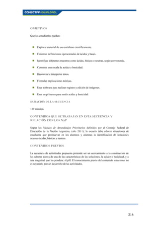 216
OBJETIVOS
Que los estudiantes puedan:
 Explorar material de uso cotidiano científicamente.
 Construir definiciones operacionales de ácidos y bases.
 Identificar diferentes muestras como ácidas, básicas o neutras, según corresponda.
 Construir una escala de acidez y basicidad.
 Recolectar e interpretar datos.
 Formular explicaciones teóricas.
 Usar software para realizar registro y edición de imágenes.
 Usar un pHmetro para medir acidez y basicidad.
DURACIÓN DE LA SECUENCIA
120 minutos
CONTENIDOS QUE SE TRABAJAN EN ESTA SECUENCIA Y
RELACIÓN CON LOS NAP
Según los Núcleos de Aprendizajes Prioritarios definidos por el Consejo Federal de
Educación de la Nación Argentina, (año 2011), la escuela debe ofrecer situaciones de
enseñanza que promuevan en los alumnos y alumnas la identificación de soluciones
acuosas ácidas, básicas y neutras.
CONTENIDOS PREVIOS
La secuencia de actividades propuesta pretende ser un acercamiento a la construcción de
los saberes acerca de una de las características de las soluciones, la acidez o basicidad, y a
una magnitud que las pondera: el pH. El conocimiento previo del contenido soluciones no
es necesario para el desarrollo de las actividades.
 