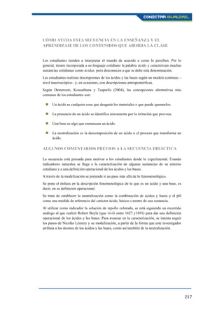 217
CÓMO AYUDA ESTA SECUENCIA EN LA ENSEÑANZA Y EL
APRENDIZAJE DE LOS CONTENIDOS QUE ABORDA LA CLASE
Los estudiantes tienden a interpretar el mundo de acuerdo a como lo perciben. Por lo
general, tienen incorporada a su lenguaje cotidiano la palabra ácido y caracterizan muchas
sustancias cotidianas como ácidas, pero desconocen a que se debe esta denominación.
Las estudiantes realizan descripciones de los ácidos y las bases según un modelo continuo –
nivel macroscópico– y, en ocasiones, con descripciones antropomórficas.
Según Demerouti, Kousathana y Tsaparlis (2004), las concepciones alternativas más
comunes de los estudiantes son:
 Un ácido es cualquier cosa que desgasta los materiales o que puede quemarlos.
 La presencia de un ácido se identifica únicamente por la irritación que provoca.
 Una base es algo que enmascara un ácido.
 La neutralización es la descomposición de un ácido o el proceso que transforma un
ácido.
ALGUNOS COMENTARIOS PREVIOS A LA SECUENCIA DIDÁCTICA
La secuencia está pensada para motivar a los estudiantes desde lo experimental. Usando
indicadores naturales se llega a la caracterización de algunas sustancias de su entorno
cotidiano y a una definición operacional de los ácidos y las bases.
A través de la modelización se pretende ir un paso más allá de lo fenomenológico.
Se pone el énfasis en la descripción fenomenológica de lo que es un ácido y una base, es
decir, en su definición operacional.
Se trata de establecer la neutralización como la combinación de ácidos y bases y el pH
como una medida de referencia del carácter ácido, básico o neutro de una sustancia.
Al utilizar como indicador la solución de repollo colorado, se está siguiendo un recorrido
análogo al que realizó Robert Boyle (que vivió entre 1627 y1691) para dar una definición
operacional de los ácidos y las bases. Para avanzar en la caracterización, se intenta seguir
los pasos de Nicolás Lémery y su modelización, a partir de la forma que este investigador
atribuía a los átomos de los ácidos y las bases, como así también de la neutralización.
 