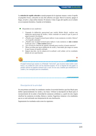 219
La solución de repollo colorado se puede preparar de la siguiente manera: cortar el repollo
en pequeños trozos, colocarlos en una olla cubiertos con agua. Hervir la mezcla, apagar el
fuego, revuelve y deja enfriar durante 30 minutos. Colar el agua del repollo con el colador
en un recipiente hermético. Guardar en la heladera.
 Respondan en sus cuadernos:
1. Tomando la definición operacional que realizó Robert Boyle, realicen una
definición operacional de ácidos y bases teniendo en cuenta lo que le pasa al
papel tornasol. Escríbanla.
2. ¿Pueden usar el papel tornasol para indicar si una sustancia es ácida o básica?
¿Y el repollo colorado?
3. ¿Pueden usar el papel tornasol para indicar si una sustancia es más o menos
ácida que otra? ¿Y más o menos básica?
4. ¿Les serviría la solución de repollo colorado para resolver el punto anterior?
5. Ahora escriban una nueva definición de acidez y basicidad, que tenga en cuenta
lo que le pasa al repollo colorado.
6. Saquen una foto, con la cámara de la netbook o del celular, de los resultados
finales de sus experimentos.
El papel tornasol que usamos es el llamado “universal”, que reconoce tanto ácidos como
bases y no cambia de color con las muestras neutras. Si no se dispone de este papel, se
pueden utilizar los papeles tornasol rojo y azul. En ese caso, tendrán que modificarse el
cuadro y las consignas para los estudiantes.
Descripción de la actividad
En esta primera actividad, los estudiantes emulan el recorrido histórico que hizo Boyle para
definir operacionalmente los ácidos y las bases. Utilizan la descripción de Boyle para el
reconocimiento de la acidez o basicidad de sustancias cotidianas y, a partir de esto, logran
clasificar las sustancias en ácidas, básicas y neutras. Sugerimos remarcar a los estudiantes
que no se está realizando una interpretación de esta clasificación.
Seguramente los resultados serán como los siguientes:
 