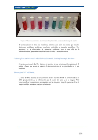 220
Figura 1. Muestras comerciales de distinta acidez y basicidad, con indicador de jugo de repollo.
Al contextualizar un tema de enseñanza, tenemos que tener en cuenta que muchos
fenómenos cotidianos conllevan complejos contenidos y modelos científicos. Nos
apoyamos en la observación de sustancias cotidianas para ir más allá de la
contextualización, para modelizar dichas observaciones y problematizarlas.
Cómo ayuda esta actividad a resolver dificultades en el aprendizaje del tema
En esta primera actividad los alumnos se acercan a una caracterización operacional de
ácidos y bases que apunta a superar el desconocimiento de su significado en el uso
cotidiano.
Estrategias TIC utilizadas
La toma de fotos durante la caracterización de las muestras brinda la oportunidad de un
doble procesamiento de la información que da cuenta del texto y de la imagen. Al ir
construyendo el conocimiento acompañado con las imágenes luego la memoria al ver la
imagen también representa esa foto verbalmente.
 