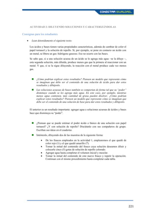 221
ACTIVIDAD 2: DILUYENDO SOLUCIONES Y CARACTERIZÁNDOLAS
Consignas para los estudiantes
Lean detenidamente el siguiente texto:
Los ácidos y bases tienen varias propiedades características, además de cambiar de color el
papel tornasol y la solución de repollo. Si, por ejemplo, se pone en contacto un ácido con
un metal, se libera un gas: hidrógeno gaseoso. Eso no ocurre con las bases.
Se sabe que, si a una solución acuosa de un ácido se le agrega más agua –se la diluye –,
esta segunda solución, más diluida, produce menos gas que la primera al reaccionar con un
metal. Y que, si se la sigue diluyendo, la reacción con el metal produce cada vez menos
gas.
 ¿Cómo podrían explicar estos resultados? Piensen un modelo que represente cómo
se imaginan que debe ser el contenido de una solución de ácido para dar estos
resultados y dibújenlo.
 Las soluciones acuosas de bases también se comportan de forma tal que su “poder”
disminuye cuando se les agrega más agua. En este caso, por ejemplo, mientras
menos agua contienen, más cantidad de grasa pueden disolver. ¿Cómo podrían
explicar estos resultados? Piensen un modelo que represente cómo se imaginan que
debe ser el contenido de una solución de base para dar estos resultados y dibújenlo.
El anterior es un resultado importante: agregar agua a soluciones acuosas de ácidos y bases
hace que disminuya su “poder”.
 ¿Piensan que se puede estimar el poder ácido o básico de una solución con papel
tornasol? ¿Y con solución de repollo? Discútanlo con sus compañeros de grupo.
Escriban sus ideas en el cuaderno.
 Inténtenlo, diluyendo dos de las muestras de la siguiente forma:
De los frascos empleados en la actividad 1, emplearemos el que quedó de
color rojo (1) y el que quedó amarillo (7).
Tomar la mitad del contenido del frasco cuya solución deseamos diluir y
colocarle cinco (5) gotas de solución de repollo colorado.
Agregar agua hasta completar el volumen inicial y mezclar.
Tomar la mitad del contenido de este nuevo frasco y repetir la operación.
Continuar con el mismo procedimiento hasta completar cada tabla.
 