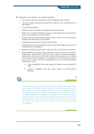223
 Respondan en sus cuadernos a las siguientes preguntas.
1. Las soluciones iniciales, ¿eran ácidas o básicas? Expliquen cómo lo saben.
2. ¿Les sirve el papel tornasol para distinguir las soluciones más concentradas de las
más diluidas?
3. ¿Y la solución de repollo?
4. ¿Pueden realizar una escala con los datos de las tablas de arriba?
5. Ordenen los resultados obtenidos de acuerdo con las definiciones operacionales de
ácidos y bases que hicieron en la actividad 1.
6. Escriban una nueva definición operacional de ácidos y bases en la cual incluyan los
resultados que obtuvieron en esta actividad.
7. Fotografíen cada una de las escalas que han realizado.
8. ¿Pueden usar la escala que acaban de construir para obtener información acerca de
los materiales de la actividad 1?
9. Organicen los datos de la actividad 1 en función de la/s escala/s que ahora armaron.
10. Pensar modelos para explicar lo que observamos es algo que hacen los científicos
desde siempre. Nicolás Lémery (1645–1715) fue el primero en pensar un modelo que
explicaba sus observaciones sobre ácidos y bases. Lémery propuso que los átomos
de los ácidos tenían púas agudas y eso explicaba la sensación picante que ejercen
sobre la piel; las bases eran cuerpos sumamente porosos, en cuyos poros penetraban
las púas de los ácidos.
a. ¿Sirve el modelo de Lémery para explicar las diluciones que realizaron? SÍ
/ NO
b. ¿Cómo lo adaptarían para que pueda explicar sus observaciones?
Dibújenlo.
Es importante reconocer que la relación entre teoría y realidad siempre está dada por
algún modelo. En química, se busca explicar a nivel submicroscópico lo que se
observa o percibe macroscópicamente; para ello, se elaboran o utilizan modelos que
nos permiten representar esa realidad e interpretarla. Se usan cuando en la práctica
es imposible determinar la naturaleza y propiedades de los componentes de un
sistema real bajo estudio; entonces se propone cierta estructura interna a nivel
submicroscópico y se definen las relaciones entre los componentes de tal estructura.
Por ejemplo, aun cuando los átomos no tienen color, se utilizan colores para
representarlos.
 