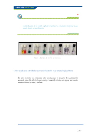 226
La introducción de un modelo explicativo facilita a los estudiantes interpretar lo que
sucede durante la neutralización.
Cómo ayuda esta actividad a resolver dificultades en el aprendizaje del tema
En este momento los estudiantes están construyendo el concepto de neutralización
pensando más allá del nivel macroscópico. Integrando niveles para pensar qué sucede
cuando se juntan un ácido y una base.
Figura 3. Ejemplos de mezclas de soluciones.
 
