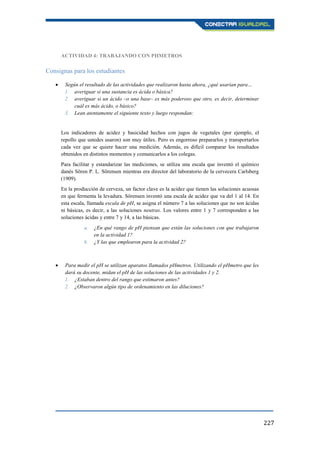 227
ACTIVIDAD 4: TRABAJANDO CON PHMETROS
Consignas para los estudiantes
Según el resultado de las actividades que realizaron hasta ahora, ¿qué usarían para…
1. averiguar si una sustancia es ácida o básica?
2. averiguar si un ácido –o una base– es más poderoso que otro, es decir, determinar
cuál es más ácido, o básico?
3. Lean atentamente el siguiente texto y luego respondan:
Los indicadores de acidez y basicidad hechos con jugos de vegetales (por ejemplo, el
repollo que ustedes usaron) son muy útiles. Pero es engorroso prepararlos y transportarlos
cada vez que se quiere hacer una medición. Además, es difícil comparar los resultados
obtenidos en distintos momentos y comunicarlos a los colegas.
Para facilitar y estandarizar las mediciones, se utiliza una escala que inventó el químico
danés Sören P. L. Sörensen mientras era director del laboratorio de la cervecera Carlsberg
(1909).
En la producción de cerveza, un factor clave es la acidez que tienen las soluciones acuosas
en que fermenta la levadura. Sörensen inventó una escala de acidez que va del 1 al 14. En
esta escala, llamada escala de pH, se asigna el número 7 a las soluciones que no son ácidas
ni básicas, es decir, a las soluciones neutras. Los valores entre 1 y 7 corresponden a las
soluciones ácidas y entre 7 y 14, a las básicas.
a. ¿En qué rango de pH piensan que están las soluciones con que trabajaron
en la actividad 1?
b. ¿Y las que emplearon para la actividad 2?
Para medir el pH se utilizan aparatos llamados pHmetros. Utilizando el pHmetro que les
dará su docente, midan el pH de las soluciones de las actividades 1 y 2.
1. ¿Estaban dentro del rango que estimaron antes?
2. ¿Observaron algún tipo de ordenamiento en las diluciones?
 