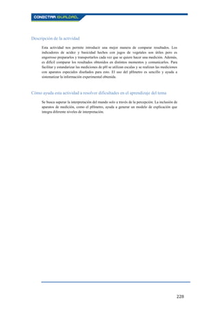 228
Descripción de la actividad
Esta actividad nos permite introducir una mejor manera de comparar resultados. Los
indicadores de acidez y basicidad hechos con jugos de vegetales son útiles pero es
engorroso prepararlos y transportarlos cada vez que se quiere hacer una medición. Además,
es difícil comparar los resultados obtenidos en distintos momentos y comunicarlos. Para
facilitar y estandarizar las mediciones de pH se utilizan escalas y se realizan las mediciones
con aparatos especiales diseñados para esto. El uso del pHmetro es sencillo y ayuda a
sistematizar la información experimental obtenida.
Cómo ayuda esta actividad a resolver dificultades en el aprendizaje del tema
Se busca superar la interpretación del mundo solo a través de la percepción. La inclusión de
aparatos de medición, como el pHmetro, ayuda a generar un modelo de explicación que
integra diferente niveles de interpretación.
 