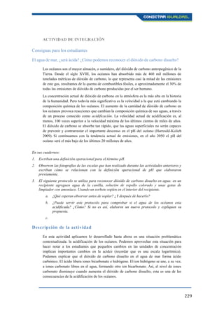 229
ACTIVIDAD DE INTEGRACIÓN
Consignas para los estudiantes
El agua de mar, ¿será ácida? ¿Cómo podemos reconocer el dióxido de carbono disuelto?
Los océanos son el mayor almacén, o sumidero, del dióxido de carbono antropogénico de la
Tierra. Desde el siglo XVIII, los océanos han absorbido más de 460 mil millones de
toneladas métricas de dióxido de carbono, lo que representa casi la mitad de las emisiones
de este gas, resultantes de la quema de combustibles fósiles, o aproximadamente el 30% de
todas las emisiones de dióxido de carbono producidas por el ser humano.
La concentración actual de dióxido de carbono en la atmósfera es la más alta en la historia
de la humanidad. Pero todavía más significativa es la velocidad a la que está cambiando la
composición química de los océanos. El aumento de la cantidad de dióxido de carbono en
los océanos provoca reacciones que cambian la composición química de sus aguas, a través
de un proceso conocido como acidificación. La velocidad actual de acidificación es, al
menos, 100 veces superior a la velocidad máxima de los últimos cientos de miles de años.
El dióxido de carbono se absorbe tan rápido, que las aguas superficiales no serán capaces
de prevenir y contrarrestar el importante descenso en el pH del océano (Harrould-Kolieb
2009). Si continuamos con la tendencia actual de emisiones, en el año 2050 el pH del
océano será el más bajo de los últimos 20 millones de años.
En sus cuadernos:
1. Escriban una definición operacional para el término pH.
2. Observen las fotografías de las escalas que han realizado durante las actividades anteriores y
escriban cómo se relacionan con la definición operacional de pH que elaboraron
previamente.
3. El siguiente protocolo se utiliza para reconocer dióxido de carbono disuelto en agua: en un
recipiente agreguen agua de la canilla, solución de repollo colorado y unas gotas de
limpiador con amoníaco. Usando un sorbete soplen en el interior del recipiente.
a. ¿Qué esperan observar antes de soplar? ¿Y después de hacerlo?
b. ¿Puede servir este protocolo para comprobar si el agua de los océanos esta
acidificada? ¿Cómo? Si no es así, elaboren un nuevo protocolo y expliquen su
propuesta.
c.
Descripción de la actividad
En esta actividad aplicamos lo desarrollado hasta ahora en una situación problemática
contextualizada: la acidificación de los océanos. Podemos aprovechar esta situación para
hacer notar a los estudiantes que pequeños cambios en las unidades de concentración
implican importantes cambios en la acidez (recordar que es una escala logarítmica).
Podemos explicar que el dióxido de carbono disuelto en el agua de mar forma ácido
carbónico. El ácido libera iones bicarbonato e hidrógeno. El ion hidrógeno se une, a su vez,
a iones carbonato libres en el agua, formando otro ion bicarbonato. Así, el nivel de iones
carbonato disminuye cuando aumenta el dióxido de carbono disuelto; esta es una de las
consecuencias de la acidificación de los océanos.
 