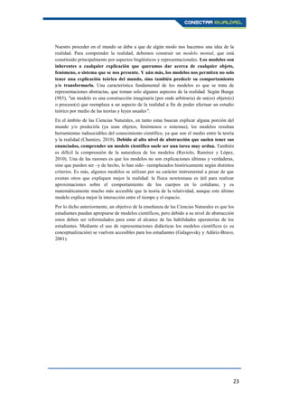 23
Nuestro proceder en el mundo se debe a que de algún modo nos hacemos una idea de la
realidad. Para comprender la realidad, debemos construir un modelo mental, que está
constituido principalmente por aspectos lingüísticos y representacionales. Los modelos son
inherentes a cualquier explicación que queramos dar acerca de cualquier objeto,
fenómeno, o sistema que se nos presente. Y aún más, los modelos nos permiten no solo
tener una explicación teórica del mundo, sino también predecir su comportamiento
y/o transformarlo. Una característica fundamental de los modelos es que se trata de
representaciones abstractas, que toman solo algunos aspectos de la realidad. Según Bunge
(983), "un modelo es una construcción imaginaria (por ende arbitraria) de un(os) objeto(s)
o proceso(s) que reemplaza a un aspecto de la realidad a fin de poder efectuar un estudio
teórico por medio de las teorías y leyes usuales".
En el ámbito de las Ciencias Naturales, en tanto estas buscan explicar alguna porción del
mundo y/o predecirla (ya sean objetos, fenómenos o sistemas), los modelos resultan
herramientas indisociables del conocimiento científico, ya que son el medio entre la teoría
y la realidad (Chamizo, 2010). Debido al alto nivel de abstracción que suelen tener sus
enunciados, comprender un modelo científico suele ser una tarea muy ardua. También
es difícil la comprensión de la naturaleza de los modelos (Raviolo, Ramírez y López,
2010). Una de las razones es que los modelos no son explicaciones últimas y verdaderas,
sino que pueden ser –y de hecho, lo han sido– reemplazados históricamente según distintos
criterios. Es más, algunos modelos se utilizan por su carácter instrumental a pesar de que
existan otros que expliquen mejor la realidad: la física newtoniana es útil para realizar
aproximaciones sobre el comportamiento de los cuerpos en lo cotidiano, y es
matemáticamente mucho más accesible que la teoría de la relatividad, aunque este último
modelo explica mejor la interacción entre el tiempo y el espacio.
Por lo dicho anteriormente, un objetivo de la enseñanza de las Ciencias Naturales es que los
estudiantes puedan apropiarse de modelos científicos, pero debido a su nivel de abstracción
estos deben ser reformulados para estar al alcance de las habilidades operatorias de los
estudiantes. Mediante el uso de representaciones didácticas los modelos científicos (o su
conceptualización) se vuelven accesibles para los estudiantes (Galagovsky y Adúriz-Bravo,
2001).
 