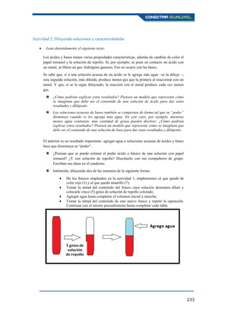 233
Actividad 2: Diluyendo soluciones y caracterizándolas
Lean detenidamente el siguiente texto:
Los ácidos y bases tienen varias propiedades características, además de cambiar de color el
papel tornasol y la solución de repollo. Si, por ejemplo, se pone en contacto un ácido con
un metal, se libera un gas: hidrógeno gaseoso. Eso no ocurre con las bases.
Se sabe que, si a una solución acuosa de un ácido se le agrega más agua –se la diluye –,
esta segunda solución, más diluida, produce menos gas que la primera al reaccionar con un
metal. Y que, si se la sigue diluyendo, la reacción con el metal produce cada vez menos
gas.
 ¿Cómo podrían explicar estos resultados? Piensen un modelo que represente cómo
se imaginan que debe ser el contenido de una solución de ácido para dar estos
resultados y dibújenlo.
 Las soluciones acuosas de bases también se comportan de forma tal que su “poder”
disminuye cuando se les agrega más agua. En este caso, por ejemplo, mientras
menos agua contienen, más cantidad de grasa pueden disolver. ¿Cómo podrían
explicar estos resultados? Piensen un modelo que represente cómo se imaginan que
debe ser el contenido de una solución de base para dar estos resultados y dibújenlo.
El anterior es un resultado importante: agregar agua a soluciones acuosas de ácidos y bases
hace que disminuya su “poder”.
 ¿Piensan que se puede estimar el poder ácido o básico de una solución con papel
tornasol? ¿Y con solución de repollo? Discútanlo con sus compañeros de grupo.
Escriban sus ideas en el cuaderno.
 Inténtenlo, diluyendo dos de las muestras de la siguiente forma:
De los frascos empleados en la actividad 1, emplearemos el que quedó de
color rojo (1) y el que quedó amarillo (7).
Tomar la mitad del contenido del frasco cuya solución deseamos diluir y
colocarle cinco (5) gotas de solución de repollo colorado.
Agregar agua hasta completar el volumen inicial y mezclar.
Tomar la mitad del contenido de este nuevo frasco y repetir la operación.
Continuar con el mismo procedimiento hasta completar cada tabla.
5 gotas de
solución
de repollo
 
