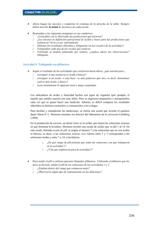236
Ahora hagan las mezclas y completen la columna de la derecha de la tabla. Siempre
deben mezclar la mitad de un frasco de cada escala.
Respondan a las siguientes preguntas en sus cuadernos:
1. ¿Coinciden con lo observado las predicciones que hicieron?
2. ¿Les alcanzó su definición operacional de ácidos y bases para las predicciones que
realizaron? Si no es así, reformúlenla.
3. Ordenen los resultados obtenidos y ubíquenlos en la/s escala/s de la actividad 2.
4. Fotografíen cada una de las escalas que realicen.
5. Volviendo al modelo planteado por Lémery, ¿explica ahora sus observaciones?
Dibújenlo.
Actividad 4: Trabajando con pHmetros
Según el resultado de las actividades que realizaron hasta ahora, ¿qué usarían para…
1. averiguar si una sustancia es ácida o básica?
2. averiguar si un ácido –o una base– es más poderoso que otro, es decir, determinar
cuál es más ácido, o básico?
3. Lean atentamente el siguiente texto y luego respondan:
Los indicadores de acidez y basicidad hechos con jugos de vegetales (por ejemplo, el
repollo que ustedes usaron) son muy útiles. Pero es engorroso prepararlos y transportarlos
cada vez que se quiere hacer una medición. Además, es difícil comparar los resultados
obtenidos en distintos momentos y comunicarlos a los colegas.
Para facilitar y estandarizar las mediciones, se utiliza una escala que inventó el químico
danés Sören P. L. Sörensen mientras era director del laboratorio de la cervecera Carlsberg
(1909).
En la producción de cerveza, un factor clave es la acidez que tienen las soluciones acuosas
en que fermenta la levadura. Sörensen inventó una escala de acidez que va del 1 al 14. En
esta escala, llamada escala de pH, se asigna el número 7 a las soluciones que no son ácidas
ni básicas, es decir, a las soluciones neutras. Los valores entre 1 y 7 corresponden a las
soluciones ácidas y entre 7 y 14, a las básicas.
a. ¿En qué rango de pH piensan que están las soluciones con que trabajaron
en la actividad 1?
b. ¿Y las que emplearon para la actividad 2?
Para medir el pH se utilizan aparatos llamados pHmetros. Utilizando el pHmetro que les
dará su docente, midan el pH de las soluciones de las actividades 1 y 2.
1. ¿Estaban dentro del rango que estimaron antes?
2. ¿Observaron algún tipo de ordenamiento en las diluciones?
 
