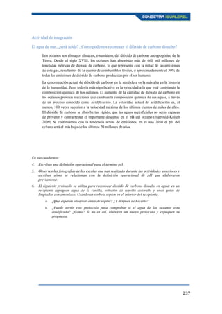 237
Actividad de integración
El agua de mar, ¿será ácida? ¿Cómo podemos reconocer el dióxido de carbono disuelto?
Los océanos son el mayor almacén, o sumidero, del dióxido de carbono antropogénico de la
Tierra. Desde el siglo XVIII, los océanos han absorbido más de 460 mil millones de
toneladas métricas de dióxido de carbono, lo que representa casi la mitad de las emisiones
de este gas, resultantes de la quema de combustibles fósiles, o aproximadamente el 30% de
todas las emisiones de dióxido de carbono producidas por el ser humano.
La concentración actual de dióxido de carbono en la atmósfera es la más alta en la historia
de la humanidad. Pero todavía más significativa es la velocidad a la que está cambiando la
composición química de los océanos. El aumento de la cantidad de dióxido de carbono en
los océanos provoca reacciones que cambian la composición química de sus aguas, a través
de un proceso conocido como acidificación. La velocidad actual de acidificación es, al
menos, 100 veces superior a la velocidad máxima de los últimos cientos de miles de años.
El dióxido de carbono se absorbe tan rápido, que las aguas superficiales no serán capaces
de prevenir y contrarrestar el importante descenso en el pH del océano (Harrould-Kolieb
2009). Si continuamos con la tendencia actual de emisiones, en el año 2050 el pH del
océano será el más bajo de los últimos 20 millones de años.
En sus cuadernos:
4. Escriban una definición operacional para el término pH.
5. Observen las fotografías de las escalas que han realizado durante las actividades anteriores y
escriban cómo se relacionan con la definición operacional de pH que elaboraron
previamente.
6. El siguiente protocolo se utiliza para reconocer dióxido de carbono disuelto en agua: en un
recipiente agreguen agua de la canilla, solución de repollo colorado y unas gotas de
limpiador con amoníaco. Usando un sorbete soplen en el interior del recipiente.
a. ¿Qué esperan observar antes de soplar? ¿Y después de hacerlo?
b. ¿Puede servir este protocolo para comprobar si el agua de los océanos esta
acidificada? ¿Cómo? Si no es así, elaboren un nuevo protocolo y expliquen su
propuesta.
 