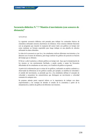 238
Secuencia didáctica N.o
7 “Mantén el movimiento (con sensores de
distancia)”
SINOPSIS
La siguiente secuencia didáctica está pensada para trabajar los contenidos básicos de
cinemática utilizando sensores electrónicos de distancia. Estos sensores deberán funcionar
con un programa que muestre la respuesta del sensor tanto con gráficos en tiempo real
como mediante un formato exportable para luego trabajar en una planilla de cálculos
utilizando los datos obtenidos.
La idea de la secuencia es que los y las estudiantes realicen diferentes movimientos y los
detecten con el sensor de distancia, para luego analizar los gráficos de posición en función
del tiempo que se obtienen.
El llevar a cabo la práctica y obtener gráficos en tiempo real, hace que la interpretación de
los mismos se vea enormemente facilitada, y puede ayudar a zanjar las frecuentes
dificultades de los estudiantes en este tema y en el análisis de gráficos en general.
A partir de la información que se extrae de los gráficos, realizando un análisis cualitativo y
observando las diferencias en los gráficos cuando, por ejemplo, se modifica la velocidad o
el sentido del movimiento, se pretende que los y las estudiantes definan el concepto de
velocidad y encuentren las características que distinguen un movimiento a velocidad
constante de cualquier otro.
Se propone además poner especial énfasis en la importancia de trabajar con datos
experimentales y las ventajas de abordar el estudio de la cinemática a partir de la
interpretación y análisis de gráficos de diferentes movimientos.
.
 