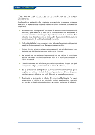 240
CÓMO AYUDA ESTA SECUENCIA EN LA ENSEÑANZA DE LOS TEMAS
ABORDADOS
En el estudio de la cinemática, los estudiantes suelen enfrentar los siguientes obstáculos
didácticos, en cuya generalización puede encontrarse algunos obstáculos epistemológicos
subyacentes:
 Los adolescentes suelen presentar dificultades en la identificación de la información
relevante y para identificar los datos que se encuentran implícitos. No conciben la
existencia de caminos diferentes para llegar a la resolución de un problema. Esta
dificultad tiene clara relación con la creatividad y el pensamiento lateral, inclusive
con la imaginación de posibles alternativas de resolución.
 Se les dificulta hallar la correspondencia entre la física y la matemática, de modo de
asociar el término matemático con el concepto físico en cuestión .
 Utilizan sistemas de referencia independientes cuando lo que se está analizando es un
fenómeno que debe interpretarse como interacción de elementos.
 Es habitual que los estudiantes busquen conferir a sus gráficos de posición en
función del tiempo características similares a las de la trayectoria que recorre el
objeto en cuestión.
 Tienen dificultades para diferenciar posición de desplazamiento, al igual que para
comprender el rol que juega la elección de un sistema de referencia.
 No les resulta sencilla la interpretación de gráficos correspondientes a móviles que se
desplazan con distinta velocidad. Es habitual que confundan el hecho de que un
móvil se encuentre delante de otro con la diferencia de velocidades entre ambos.
 Usualmente no comprenden la relación de proporcionalidad directa. No logran
conceptualizar el cociente de dos magnitudes distintas –desplazamiento y duración
del intervalo de tiempo– como un único ente; por ejemplo, el concepto de velocidad.
 
