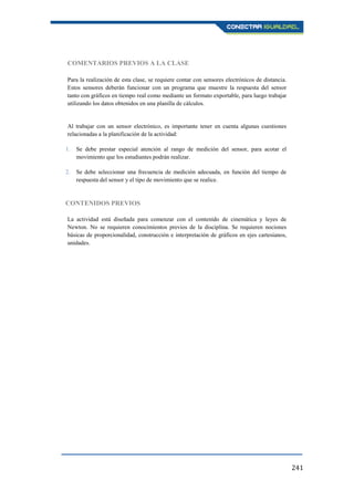 241
COMENTARIOS PREVIOS A LA CLASE
Para la realización de esta clase, se requiere contar con sensores electrónicos de distancia.
Estos sensores deberán funcionar con un programa que muestre la respuesta del sensor
tanto con gráficos en tiempo real como mediante un formato exportable, para luego trabajar
utilizando los datos obtenidos en una planilla de cálculos.
Al trabajar con un sensor electrónico, es importante tener en cuenta algunas cuestiones
relacionadas a la planificación de la actividad:
1. Se debe prestar especial atención al rango de medición del sensor, para acotar el
movimiento que los estudiantes podrán realizar.
2. Se debe seleccionar una frecuencia de medición adecuada, en función del tiempo de
respuesta del sensor y el tipo de movimiento que se realice.
CONTENIDOS PREVIOS
La actividad está diseñada para comenzar con el contenido de cinemática y leyes de
Newton. No se requieren conocimientos previos de la disciplina. Se requieren nociones
básicas de proporcionalidad, construcción e interpretación de gráficos en ejes cartesianos,
unidades.
 