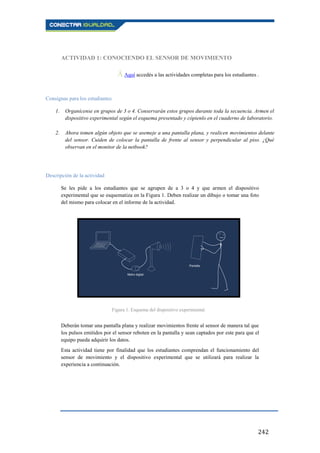 242
ACTIVIDAD 1: CONOCIENDO EL SENSOR DE MOVIMIENTO
Ā Aquí accedés a las actividades completas para los estudiantes..
Consignas para los estudiantes
1. Organícense en grupos de 3 o 4. Conservarán estos grupos durante toda la secuencia. Armen el
dispositivo experimental según el esquema presentado y cópienlo en el cuaderno de laboratorio.
2. Ahora tomen algún objeto que se asemeje a una pantalla plana, y realicen movimientos delante
del sensor. Cuiden de colocar la pantalla de frente al sensor y perpendicular al piso. ¿Qué
observan en el monitor de la netbook?
Descripción de la actividad
Se les pide a los estudiantes que se agrupen de a 3 o 4 y que armen el dispositivo
experimental que se esquematiza en la Figura 1. Deben realizar un dibujo o tomar una foto
del mismo para colocar en el informe de la actividad.
Deberán tomar una pantalla plana y realizar movimientos frente al sensor de manera tal que
los pulsos emitidos por el sensor reboten en la pantalla y sean captados por este para que el
equipo pueda adquirir los datos.
Esta actividad tiene por finalidad que los estudiantes comprendan el funcionamiento del
sensor de movimiento y el dispositivo experimental que se utilizará para realizar la
experiencia a continuación.
Figura 1. Esquema del dispositivo experimental.
 