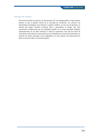 243
Estrategias TIC utilizadas
Para toda actividad con sensores, las herramientas TIC son indispensables; no hay sustituto
posible, ya que el planteo mismo de la actividad las involucran. Los sensores son
herramientas tecnológicas cuya función es registrar cambios, en este caso de posición, en
función del tiempo. Permiten recolectar datos y presentarlos en tiempo real. Esta
característica colabora para que los estudiantes puedan ver en forma inmediata múltiples
representaciones de los datos mientras se realiza la experiencia. Este tipo de sensor de
movimiento utiliza pulsos de ultrasonido que son reflejados por el móvil para determinar su
posición. Se utiliza conectado a una computadora, en cuyo monitor irán apareciendo los
datos en forma de tabla y en forma de gráfico.
 