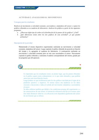 244
ACTIVIDAD 2: ANALIZANDO EL MOVIMIENTO I
Consignas para los estudiantes
Realicen un movimiento a velocidad constante, acercándose y alejándose del sensor y copien los
gráficos obtenidos en su cuaderno de laboratorio. Analicen los gráficos a partir de las siguientes
preguntas:
a. ¿Observan algún tipo de orden en la distribución de los puntos de los gráficos? ¿Cuál?
b. ¿Qué diferencias notan entre los dos gráficos de esta actividad? ¿A qué pueden
atribuirlas?
Descripción de la actividad
Manteniendo el mismo dispositivo experimental, realizarán un movimiento a velocidad
constante, alejándose del sensor. Luego copiarán el gráfico obtenido de posición en función
del tiempo y lo agregarán al cuaderno de laboratorio. A continuación realizarán un
movimiento a velocidad constante pero en este caso acercándose al sensor. Nuevamente
copiarán el gráfico obtenido y realizarán el análisis correspondiente del mismo, guiado por
las preguntas que allí aparecen.
Es importante que los estudiantes noten, en primer lugar, que los puntos obtenidos
en el gráfico siguen cierto ordenamiento; se ve que están alineados y que podrían
unirse por una recta (función lineal).
Luego podrán ver que la diferencia entre los dos gráficos está dada por el signo de la
pendiente (positivo o negativo). El mismo marca una tendencia en los datos
creciente o decreciente e indica el sentido del movimiento: alejándose o acercándose
al sensor.
Se debe enfatizar también que debido a las condiciones propias del experimento y a
las características de este sensor, el sistema de referencia está fijo en el sensor, pues
éste mide distancias relativas a su ubicación (esto dependerá igualmente del sensor
de movimiento que se utilice).
 