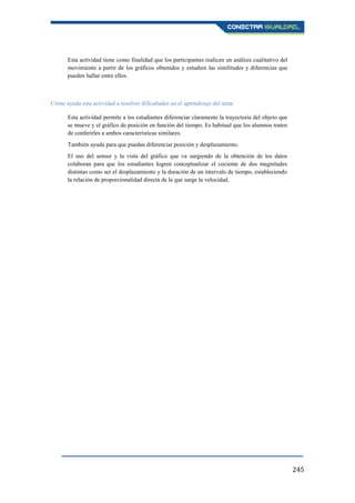 245
Esta actividad tiene como finalidad que los participantes realicen un análisis cualitativo del
movimiento a partir de los gráficos obtenidos y estudien las similitudes y diferencias que
pueden hallar entre ellos.
Cómo ayuda esta actividad a resolver dificultades en el aprendizaje del tema
Esta actividad permite a los estudiantes diferenciar claramente la trayectoria del objeto que
se mueve y el gráfico de posición en función del tiempo. Es habitual que los alumnos traten
de conferirles a ambos características similares.
También ayuda para que puedan diferenciar posición y desplazamiento.
El uso del sensor y la vista del gráfico que va surgiendo de la obtención de los datos
colaboran para que los estudiantes logren conceptualizar el cociente de dos magnitudes
distintas como ser el desplazamiento y la duración de un intervalo de tiempo, estableciendo
la relación de proporcionalidad directa de la que surge la velocidad.
 