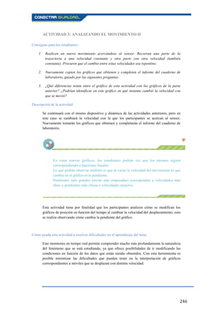 246
ACTIVIDAD 3: ANALIZANDO EL MOVIMIENTO II
Consignas para los estudiantes
1. Realicen un nuevo movimiento acercándose al sensor. Recorran una parte de la
trayectoria a una velocidad constante y otra parte con otra velocidad (también
constante). Procuren que el cambio entre estas velocidades sea repentino.
2. Nuevamente copien los gráficos que obtienen y completen el informe del cuaderno de
laboratorio, guiado por las siguientes preguntas:
3. ¿Qué diferencias notan entre el gráfico de esta actividad con los gráficos de la parte
anterior? ¿Podrían identificar en este gráfico en qué instante cambió la velocidad con
que se movió?
Descripción de la actividad
Se continuará con el mismo dispositivo y dinámica de las actividades anteriores, pero en
este caso se cambiará la velocidad con la que los participantes se acercan al sensor.
Nuevamente tomarán los gráficos que obtienen y completarán el informe del cuaderno de
laboratorio.
En estos nuevos gráficos, los estudiantes podrán ver que los mismos siguen
correspondiendo a funciones lineales.
Lo que podrán observar también es que al variar la velocidad del movimiento lo que
cambia en el gráfico es la pendiente.
Pendientes más grandes (rectas más empinadas) corresponden a velocidades más
altas, y pendientes más chicas a velocidades menores.
Esta actividad tiene por finalidad que los participantes analicen cómo se modifican los
gráficos de posición en función del tiempo al cambiar la velocidad del desplazamiento; esto
se realiza observando cómo cambia la pendiente del gráfico.
Cómo ayuda esta actividad a resolver dificultades en el aprendizaje del tema
Este monitoreo en tiempo real permite comprender mucho más profundamente la naturaleza
del fenómeno que se está estudiando, ya que ofrece posibilidades de ir modificando las
condiciones en función de los datos que están siendo obtenidos. Con esta herramienta es
posible minimizar las dificultades que pueden tener en la interpretación de gráficos
correspondientes a móviles que se desplazan con distinta velocidad.
 