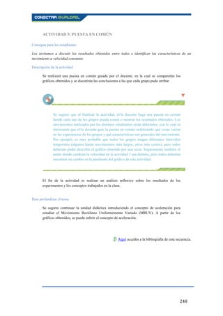 248
ACTIVIDAD 5: PUESTA EN COMÚN
Consigna para los estudiantes
Los invitamos a discutir los resultados obtenidos entre todos e identificar las características de un
movimiento a velocidad constante.
Descripción de la actividad
Se realizará una puesta en común guiada por el docente, en la cual se compararán los
gráficos obtenidos y se discutirán las conclusiones a las que cada grupo pudo arribar.
Se sugiere que al finalizar la actividad, el/la docente haga una puesta en común
donde cada uno de los grupos pueda contar o mostrar los resultados obtenidos. Los
movimientos realizados por los distintos estudiantes serán diferentes, con lo cual es
interesante que el/la docente guíe la puesta en común enfatizando qué cosas varían
en las experiencias de los grupos y qué características son generales del movimiento.
Por ejemplo, es muy probable que todos los grupos tengan diferentes intervalos
temporales (algunos harán movimientos más largos, otros más cortos), pero todos
deberían poder describir el gráfico obtenido por una recta. Seguramente también el
punto donde cambian la velocidad en la actividad 3 sea distinto, pero todos deberían
encontrar un cambio en la pendiente del gráfico de esta actividad.
El fin de la actividad es realizar un análisis reflexivo sobre los resultados de los
experimentos y los conceptos trabajados en la clase.
Para profundizar el tema
Se sugiere continuar la unidad didáctica introduciendo el concepto de aceleración para
estudiar el Movimiento Rectilíneo Uniformemente Variado (MRUV). A partir de los
gráficos obtenidos, se puede inferir el concepto de aceleración.
β Aquí accedés a la bibliografía de esta secuencia.
 