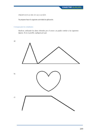 249
PROPUESTAS DE EVALUACIÓN
Se propone hacer la siguiente actividad de aplicación.
Consigna para los estudiantes
Realicen, utilizando los datos obtenidos por el sensor, un gráfico similar a las siguientes
figuras. Si no es posible, expliquen por qué.
a)
b)
c)
 