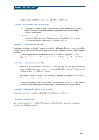250
CARPETA DE ACTIVIDADES PARA LOS ESTUDIANTES
Actividad 1: Conociendo el sensor de movimiento
1. Organícense en grupos de 3 o 4. Conservarán estos grupos durante toda la secuencia.
Armen el dispositivo experimental según el esquema presentado y cópienlo en el
cuaderno de laboratorio.
2. Ahora tomen algún objeto que se asemeje a una pantalla plana, y realicen
movimientos delante del sensor. Cuiden de colocar la pantalla de frente al sensor
y perpendicular al piso. ¿Qué observan en el monitor de la pc?
Actividad 2: Analizando el movimiento I
Realicen un movimiento a velocidad constante, acercándose y alejándose del sensor y copien los gráficos
obtenidos en el cuaderno de laboratorio. Analicen los gráficos obtenidos, a partir de las siguientes
preguntas:
¿Observan algún tipo de orden en la distribución de los puntos de los gráficos? ¿Cuál?
¿Qué diferencias notan entre los dos gráficos de esta actividad? ¿A qué pueden atribuirlas?
Actividad 3: Analizando el movimiento II
Realicen un nuevo movimiento acercándose al sensor. Recorran una parte de la trayectoria a
una velocidad constante y otra parte con otra velocidad (también constante). Procuren que el
cambio entre estas velocidades sea repentino.
Nuevamente copien los gráficos que obtienen y completen el informe del cuaderno de
laboratorio, guiado por las siguientes preguntas:
¿Qué diferencias notan entre el gráfico de esta actividad con los gráficos de la parte anterior?
¿Podrían identificar en este gráfico en qué instante cambió la velocidad con que se movió?
Actividad 4: Realización del informe de la experiencia
Realicen un informe con el análisis de los gráficos obtenidos experimentalmente.
Actividad 5: Puesta en común
Los invitamos a discutir los resultados obtenidos entre todos e identificar las características de un
movimiento a velocidad constante.
 
