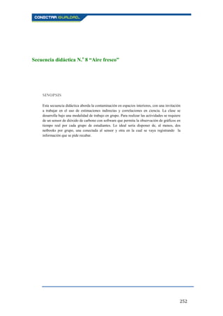 252
Secuencia didáctica N.o
8 “Aire fresco”
SINOPSIS
Esta secuencia didáctica aborda la contaminación en espacios interiores, con una invitación
a trabajar en el uso de estimaciones indirectas y correlaciones en ciencia. La clase se
desarrolla bajo una modalidad de trabajo en grupo. Para realizar las actividades se requiere
de un sensor de dióxido de carbono con software que permita la observación de gráficos en
tiempo real por cada grupo de estudiantes. Lo ideal sería disponer de, al menos, dos
netbooks por grupo, una conectada al sensor y otra en la cual se vaya registrando la
información que se pide recabar.
 