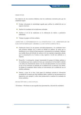 253
OBJETIVOS
Son objetivos de esta secuencia didáctica crear las condiciones necesarias para que los
estudiantes logren:
 Evaluar críticamente la metodología seguida para calificar la calidad del aire en
espacios interiores.
 Analizar los resultados de las mediciones realizadas.
 Analizar el rol de las mediciones en la elaboración de índices o parámetros
ambientales.
 Trabajar en grupos en forma solidaria.
ASPECTOS A CONSIDERAR EN LA ENSEÑANZA Y EL APRENDIZAJE DE
LOS CONTENIDOS QUE ABORDA LA SECUENCIA DIDÁCTICA
 Exploración inicial: En una primera actividad proponemos a los estudiantes hacer
unas primeras medidas con el sensor de dióxido de carbono, de modo que se
familiaricen con su forma de funcionamiento y presentación de resultados. Mediante
una medida directa del dióxido de carbono en el aire espirado comprueban además
que la concentración en el mismo es muy superior a la del aire ambiente (o a
inspirar).
 Desarrollo: A continuación, siempre manteniendo los grupos de trabajo, pedimos a
los estudiantes que lean y analicen el texto que se presenta en la Actividad 2, referido
a un índice de contaminación interior. En esta actividad ponemos el eje en la forma
en que se ha construido un indicador de la calidad de aire en interiores. Por último,
los grupos de estudiantes deben realizar un relevamiento de la calidad del aire en
distintos ambientes.
 Síntesis y cierre de la clase: Cada grupo de estudiantes presenta la información
recopilada de la manera que elija (mediante tablas y gráficos en una presentación en
diapositivas, por ejemplo) y sobre estas producciones se analizan los resultados de
forma cualitativa.
DURACIÓN DE LA SECUENCIA
120 minutos + 60 minutos en una segunda clase (presentación y discusión de resultados).
 
