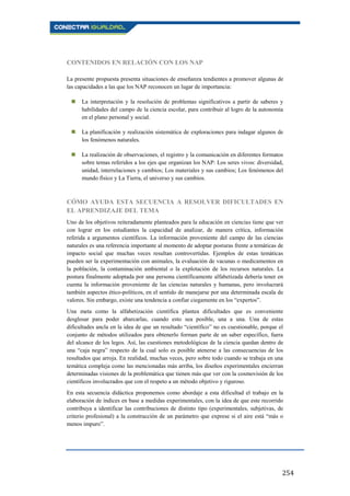 254
CONTENIDOS EN RELACIÓN CON LOS NAP
La presente propuesta presenta situaciones de enseñanza tendientes a promover algunas de
las capacidades a las que los NAP reconocen un lugar de importancia:
 La interpretación y la resolución de problemas significativos a partir de saberes y
habilidades del campo de la ciencia escolar, para contribuir al logro de la autonomía
en el plano personal y social.
 La planificación y realización sistemática de exploraciones para indagar algunos de
los fenómenos naturales.
 La realización de observaciones, el registro y la comunicación en diferentes formatos
sobre temas referidos a los ejes que organizan los NAP: Los seres vivos: diversidad,
unidad, interrelaciones y cambios; Los materiales y sus cambios; Los fenómenos del
mundo físico y La Tierra, el universo y sus cambios.
CÓMO AYUDA ESTA SECUENCIA A RESOLVER DIFICULTADES EN
EL APRENDIZAJE DEL TEMA
Uno de los objetivos reiteradamente planteados para la educación en ciencias tiene que ver
con lograr en los estudiantes la capacidad de analizar, de manera crítica, información
referida a argumentos científicos. La información proveniente del campo de las ciencias
naturales es una referencia importante al momento de adoptar posturas frente a temáticas de
impacto social que muchas veces resultan controvertidas. Ejemplos de estas temáticas
pueden ser la experimentación con animales, la evaluación de vacunas o medicamentos en
la población, la contaminación ambiental o la explotación de los recursos naturales. La
postura finalmente adoptada por una persona científicamente alfabetizada debería tener en
cuenta la información proveniente de las ciencias naturales y humanas, pero involucrará
también aspectos ético-políticos, en el sentido de manejarse por una determinada escala de
valores. Sin embargo, existe una tendencia a confiar ciegamente en los “expertos”.
Una meta como la alfabetización científica plantea dificultades que es conveniente
desglosar para poder abarcarlas, cuando esto sea posible, una a una. Una de estas
dificultades ancla en la idea de que un resultado “científico” no es cuestionable, porque el
conjunto de métodos utilizados para obtenerlo forman parte de un saber específico, fuera
del alcance de los legos. Así, las cuestiones metodológicas de la ciencia quedan dentro de
una “caja negra” respecto de la cual solo es posible atenerse a las consecuencias de los
resultados que arroja. En realidad, muchas veces, pero sobre todo cuando se trabaja en una
temática compleja como las mencionadas más arriba, los diseños experimentales encierran
determinadas visiones de la problemática que tienen más que ver con la cosmovisión de los
científicos involucrados que con el respeto a un método objetivo y riguroso.
En esta secuencia didáctica proponemos como abordaje a esta dificultad el trabajo en la
elaboración de índices en base a medidas experimentales, con la idea de que este recorrido
contribuya a identificar las contribuciones de distinto tipo (experimentales, subjetivas, de
criterio profesional) a la construcción de un parámetro que exprese si el aire está “más o
menos impuro”.
 