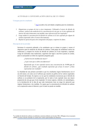 256
ACTIVIDAD 1: CONTEMPLACIÓN GRUPAL DE UN VÍDEO
Consignas para los estudiantes
ĀAquí accedés a las actividades completas para los estudiantes..
1. Organícense en grupos de tres a cinco integrantes. Utilizando el sensor de dióxido de
carbono, realicen una medición de la concentración de este gas en el aire ambiente del
interior del aula (tomaremos esta medida como referencia del aire inspirado).4
2. Luego midan la concentración de dióxido de carbono en el aire espirado por alguno de
ustedes (espirando sobre el sensor directamente).
3. Repitan la operación para otros integrantes del grupo y registren los datos.
Descripción de la actividad
Iniciamos la secuencia pidiendo a los estudiantes que se reúnan en grupos y armen el
dispositivo para la medición de dióxido de carbono. Cada grupo de estudiantes realiza las
mediciones y compara los niveles de dióxido de carbono en el aire inspirado y espirado.
Luego de realizadas estas mediciones, sugerimos dar lugar a una breve puesta en común,
para lo cual pueden ser útiles las siguientes preguntas guía:
¿Cuál de las dos medidas fue mayor?
¿A qué creen que se debe esta diferencia?
Suponiendo que el aire espirado tuviera una concentración de 10.000 ppm de
dióxido de carbono, ¿qué resultado esperarían que arroje el sensor? ¿Cómo
expresarían este resultado?
La finalidad de esta primera actividad es que los estudiantes logren familiarizarse con el
uso del sensor, así como con el software que muestra un gráfico de los valores registrados
en función del tiempo. Se espera a su vez que los estudiantes reconozcan que el dióxido de
carbono es un producto de la respiración, por lo tanto el aire espirado tiene una mayor
proporción de este gas que el aire inspirado. Un tercer aspecto, referido a lo metodológico,
es la introducción de la idea de que todo instrumento tiene un rango de operación que
impone limitaciones a las medidas. Se espera que la concentración de dióxido de carbono
en la respiración sature el detector y por lo tanto no pueda ser medida.
4
La medida de dióxido de carbono en ambientes exteriores debería ser de entre 300 y 500 ppm; de ser necesario
calibrar el sensor, hacerlo teniendo en cuenta estos valores aproximados de referencia.
 