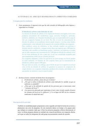257
ACTIVIDAD 2: EL AIRE QUE RESPIRAMOS EN AMBIENTES CERRADOS
Consignas para los estudiantes
1. Lean atentamente el siguiente texto que ha sido extraído de bibliografía sobre higiene y
seguridad en el trabajo.
El dióxido de carbono como indicador de olor
La emisión de dióxido de carbono en la respiración humana está ligada a la de otros
productos procedentes del metabolismo (agua, aerosoles biológicos, partículas,
alcoholes, aldehídos, etc.) llamados bioefluentes,que son responsables de la carga de
olor por ocupación humana de un local. Por ello, el nivel de concentración de
dióxido de carbono en un ambiente interior puede tomarse, si no hay otras fuentes
contaminantes, como indicador de la carga de olor existente debida a sus ocupantes.
Para establecer valores de referencia, se han realizado estudios con personas a
distintas tasas de ventilación, y aunque existen datos que sugieren que a 600 ppm los
individuos más sensibles ya manifiestan quejas y molestias, en la práctica se acepta
que no debe superarse una concentración de 1.000 ppm de dióxido de carbono con el
fin de evitar problemas de olor y para que el aire sea considerado aceptable para
aproximadamente el 80% de los visitantes del local.
Los ocupantes adaptados, es decir los que llevan un cierto tiempo en el local, pueden
no notar molestias, en términos de olor corporal, hasta que la concentración de
dióxido de carbono supera 2.000 ppm.
Hay que tener en cuenta, sin embargo, que el hecho de que no se superen en un local
estos niveles de dióxido de carbono, no garantiza la ausencia de compuestos de
origen distinto a los ocupantes (materiales, productos de consumo, actividades, etc.)
que puedan ser molestos o nocivos para la salud.
2. En base al texto, contesten de forma breve las preguntas:
a. El dióxido de carbono, ¿tiene olor por sí mismo?
b. ¿Por qué se utiliza el dióxido de carbono como indicador la medida en que un
ambiente es saludable?
c. ¿Para qué se ha utilizado la opinión de las personas que se mencionan como
“visitantes del local”?
d. ¿Les parecería adecuado que tomáramos el aire como viciado cuando al menos
un visitante del local así lo calificara? ¿Y si en lugar del 80% de los visitantes
tomáramos la mitad más uno?
Descripción de la actividad
También en modalidad grupal, proponemos como segunda actividad la lectura de un texto y
planteamos una serie de preguntas. En este momento damos un tiempo a los grupos para
que trabajen en conjunto, dado que si bien las primeras preguntas refieren directamente al
texto, la última pregunta plantea en realidad una situación-problema con respuesta abierta,
en la que no todos los integrantes de cada grupo necesariamente estarán de acuerdo.
 